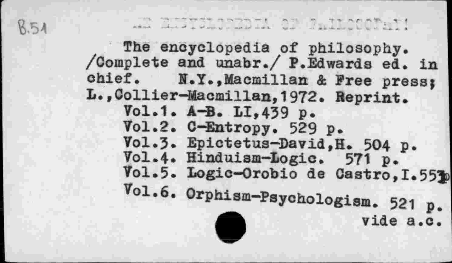 ﻿The encyclopedia of philosophy.
/Complete and unabr./ P.Edwards ed. in chief. N.Y.»Macmillan & Free press; L.,Collier-Macmillan,1972• Reprint.
Vol.1. A—B. LI,439 p.
Vol.2. C-Entropy. 529 p.
Vol.3. Epictetus-David,H. 504 p.
Vol.4» Hinduism-Logic. 571 p.
Vol.5. Logic-Orobio de Castro,I.55J) Vol.6. Orphism-Psychologism. 521 p.
Mb	vide a.c.